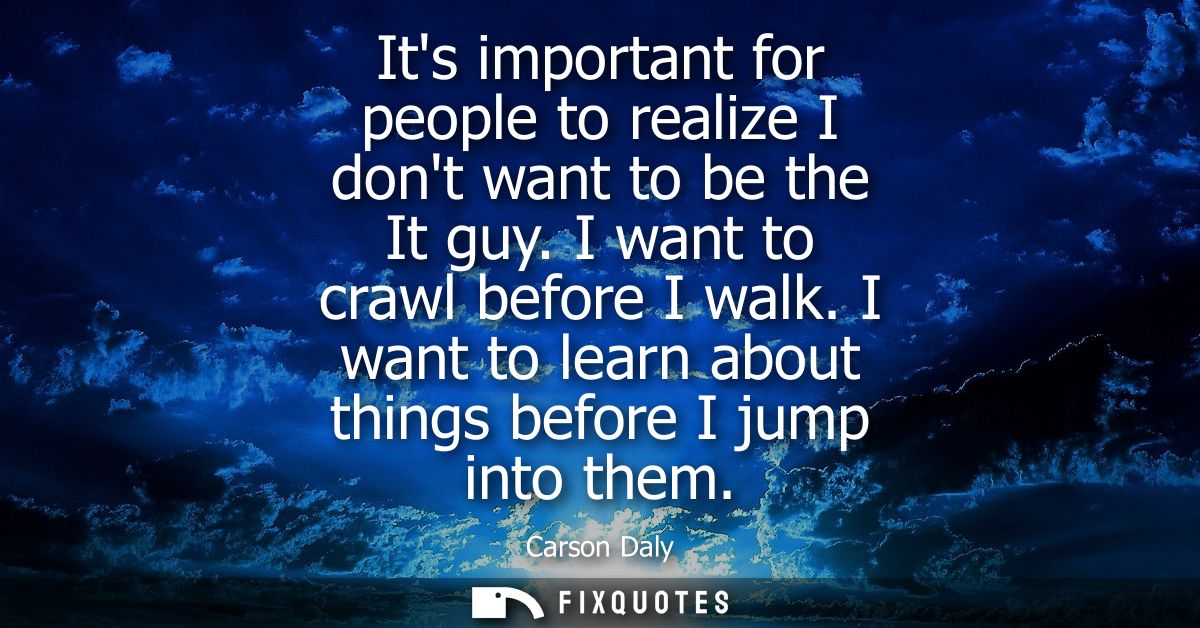 Its important for people to realize I dont want to be the It guy. I want to crawl before I walk. I want to learn about t