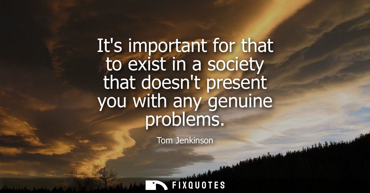 Its important for that to exist in a society that doesnt present you with any genuine problems