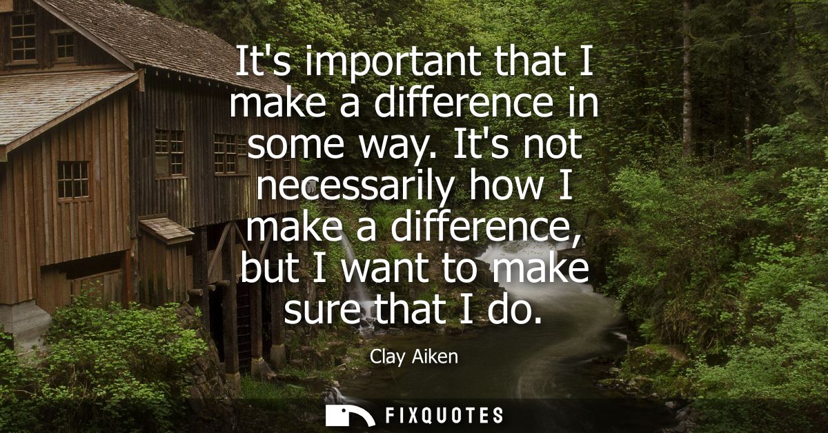 Its important that I make a difference in some way. Its not necessarily how I make a difference, but I want to make sure