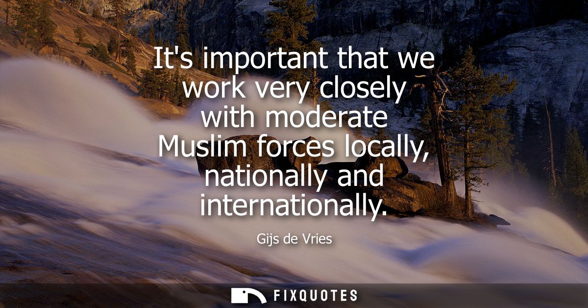 Its important that we work very closely with moderate Muslim forces locally, nationally and internationally