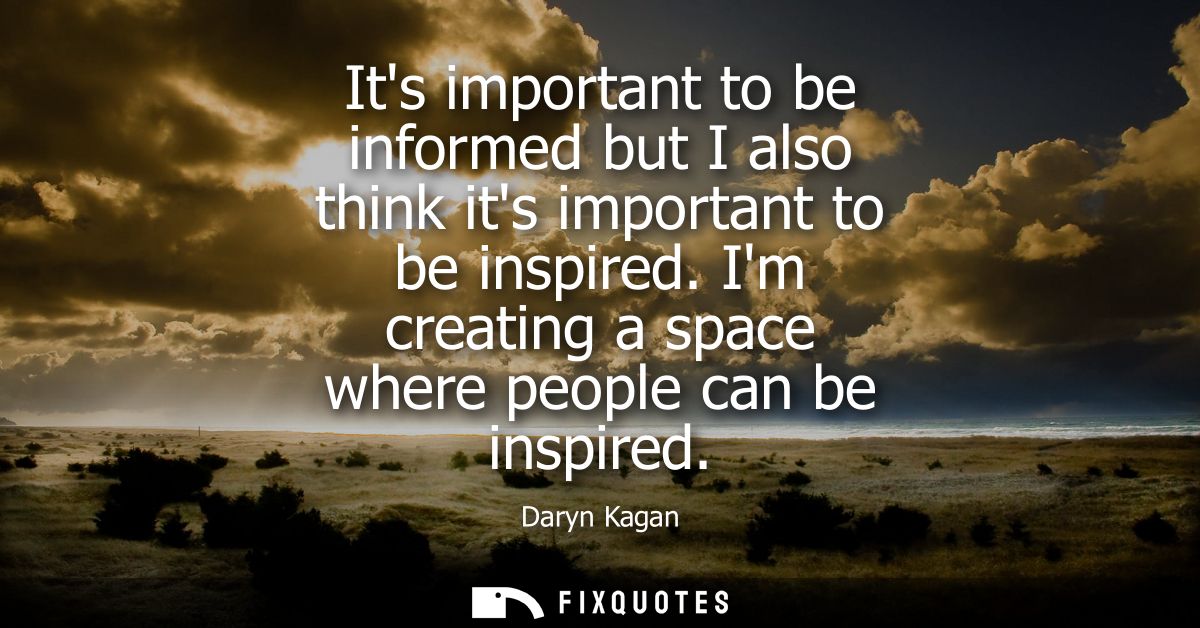 Its important to be informed but I also think its important to be inspired. Im creating a space where people can be insp