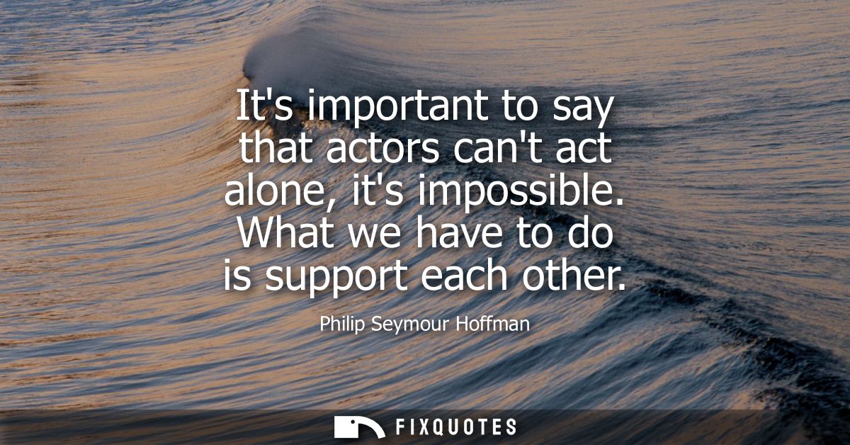 Its important to say that actors cant act alone, its impossible. What we have to do is support each other