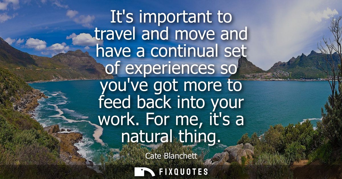 Its important to travel and move and have a continual set of experiences so youve got more to feed back into your work. 