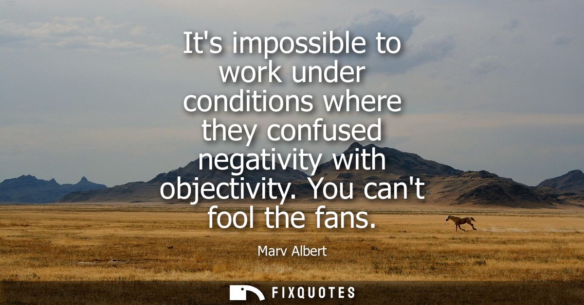 Its impossible to work under conditions where they confused negativity with objectivity. You cant fool the fans