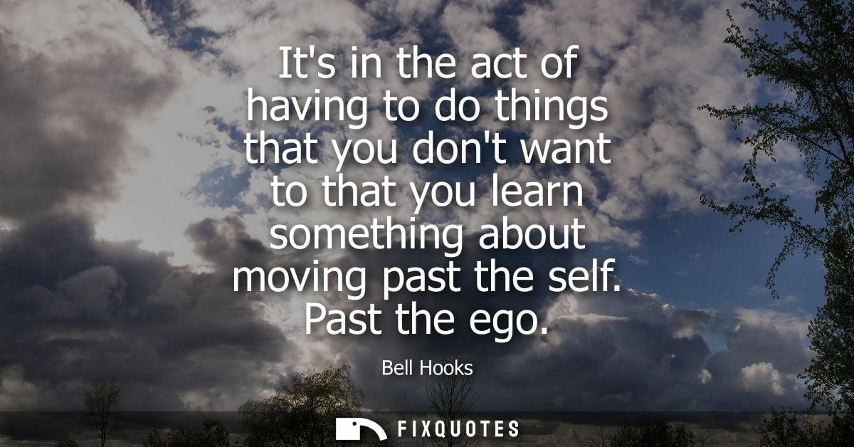 Its in the act of having to do things that you dont want to that you learn something about moving past the self. Past th