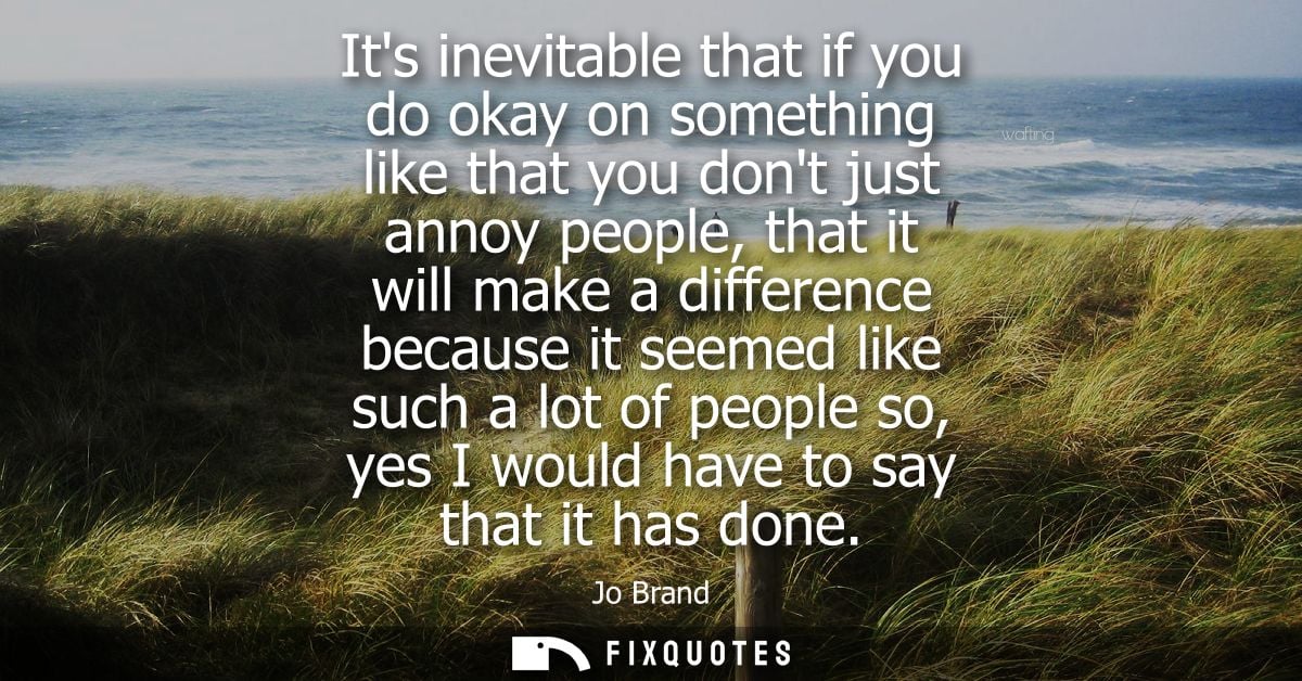 Its inevitable that if you do okay on something like that you dont just annoy people, that it will make a difference bec