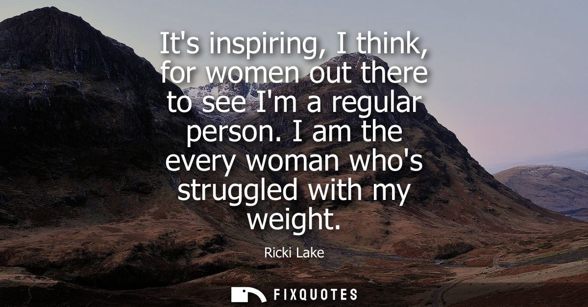 Its inspiring, I think, for women out there to see Im a regular person. I am the every woman whos struggled with my weig