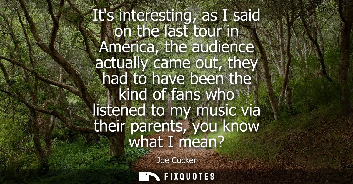 Its interesting, as I said on the last tour in America, the audience actually came out, they had to have been the kind o