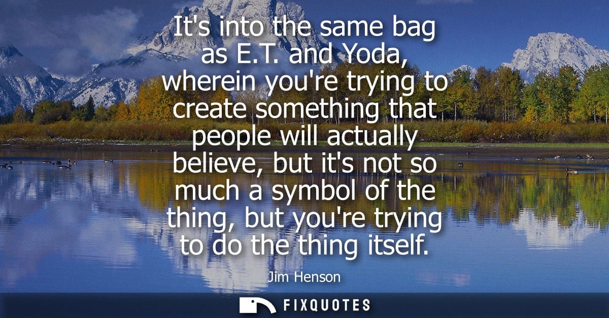 Its into the same bag as E.T. and Yoda, wherein youre trying to create something that people will actually believe, but 
