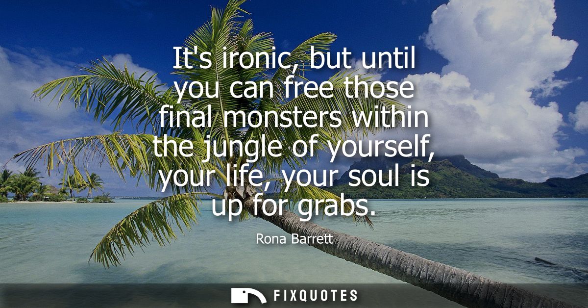 Its ironic, but until you can free those final monsters within the jungle of yourself, your life, your soul is up for gr