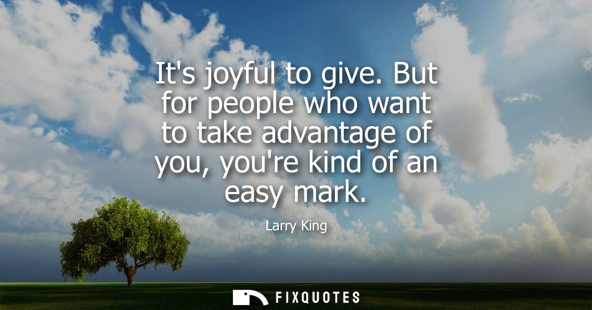 Its joyful to give. But for people who want to take advantage of you, youre kind of an easy mark