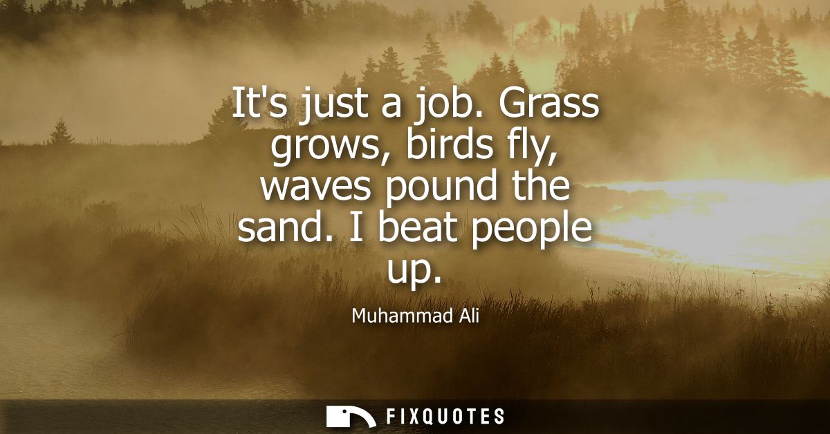 Its just a job. Grass grows, birds fly, waves pound the sand. I beat people up