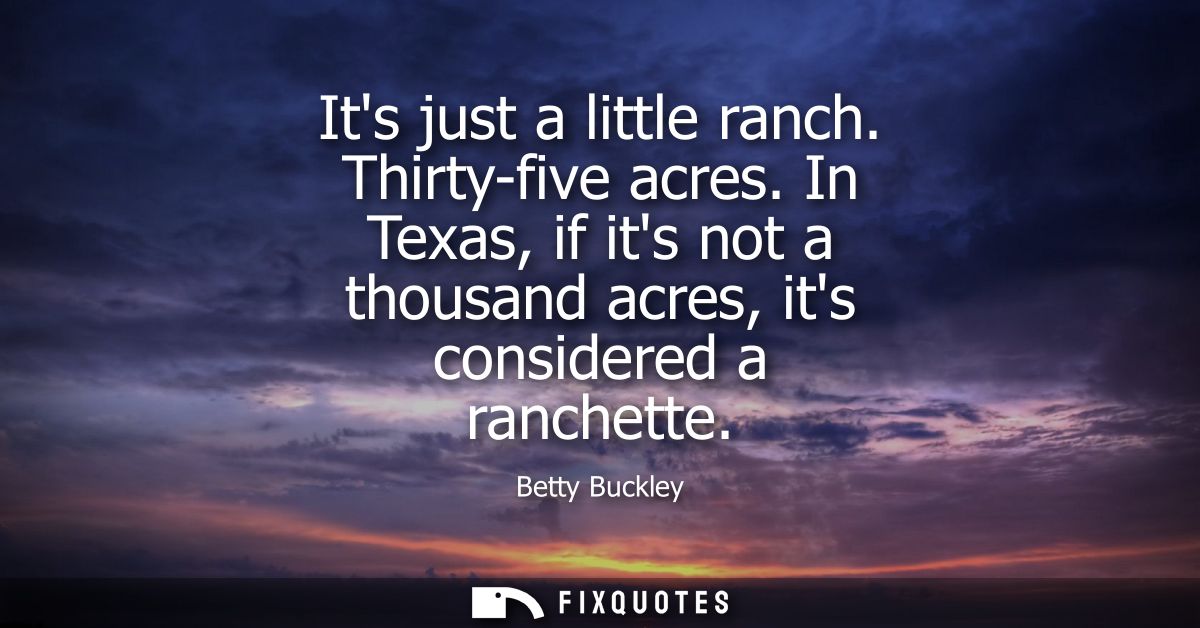 Its just a little ranch. Thirty-five acres. In Texas, if its not a thousand acres, its considered a ranchette