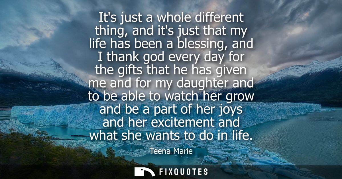 Its just a whole different thing, and its just that my life has been a blessing, and I thank god every day for the gifts