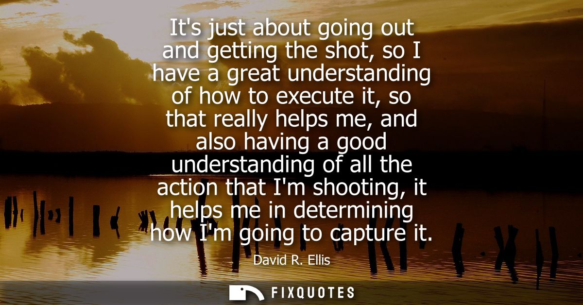 Its just about going out and getting the shot, so I have a great understanding of how to execute it, so that really help