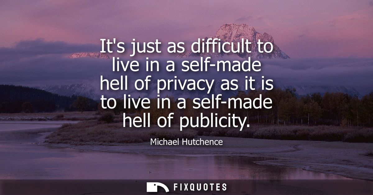 Its just as difficult to live in a self-made hell of privacy as it is to live in a self-made hell of publicity