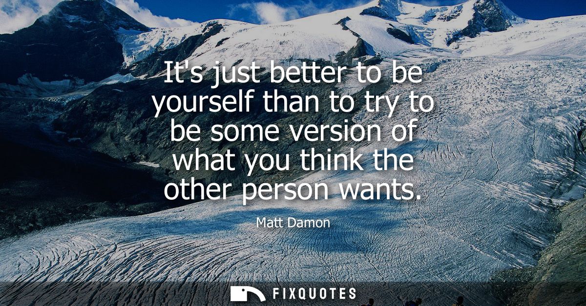 Its just better to be yourself than to try to be some version of what you think the other person wants