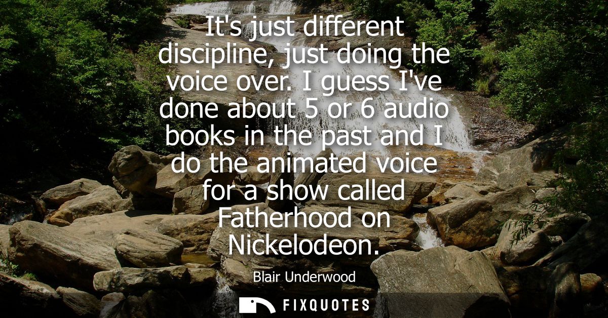 Its just different discipline, just doing the voice over. I guess Ive done about 5 or 6 audio books in the past and I do