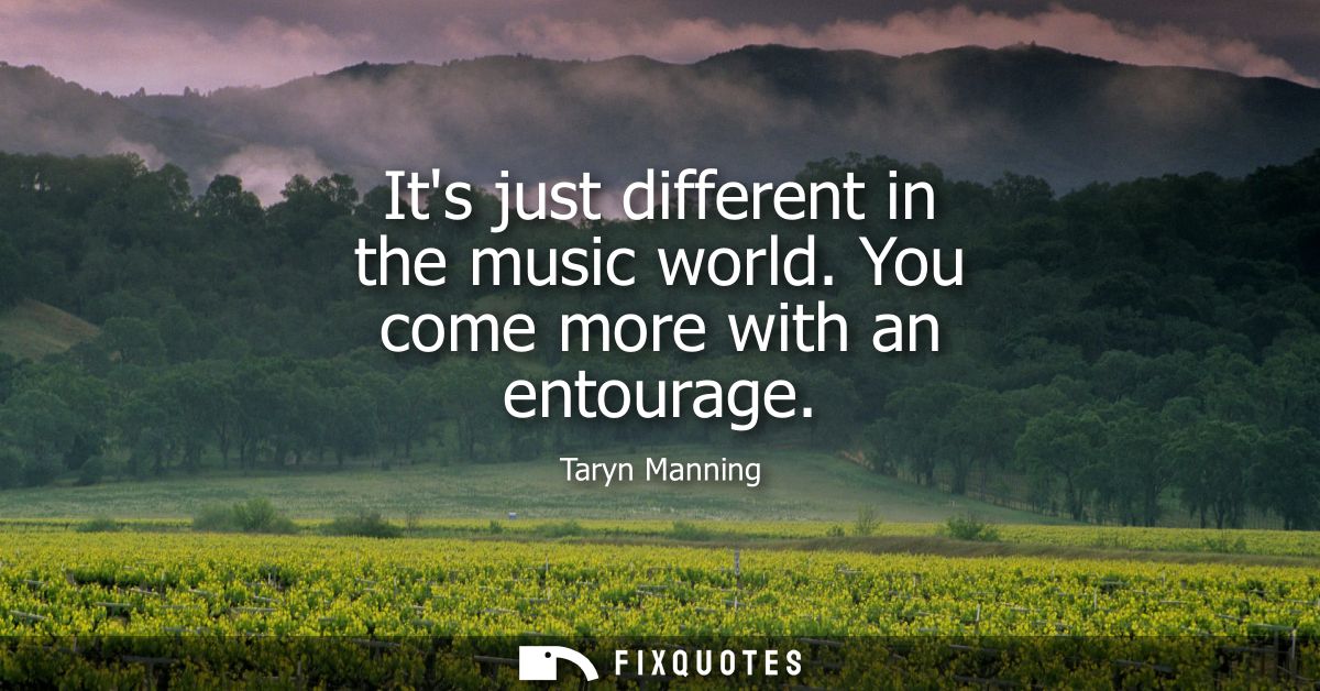 Its just different in the music world. You come more with an entourage