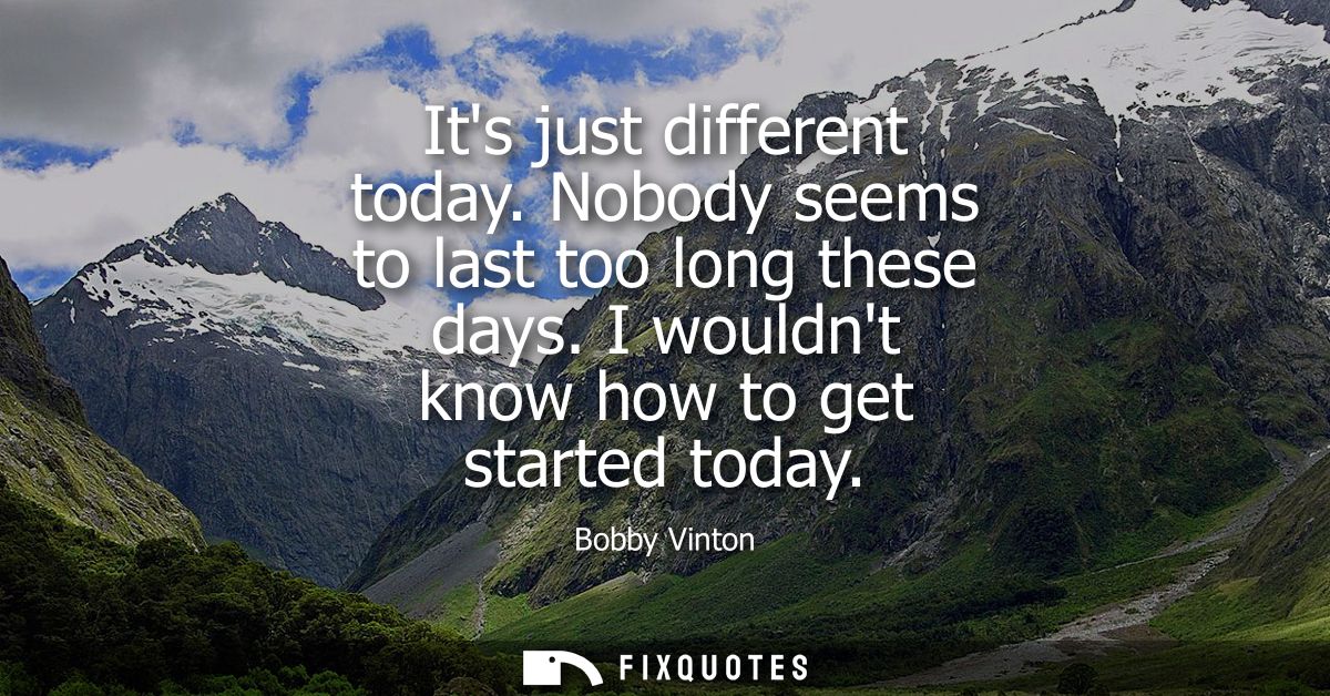 Its just different today. Nobody seems to last too long these days. I wouldnt know how to get started today