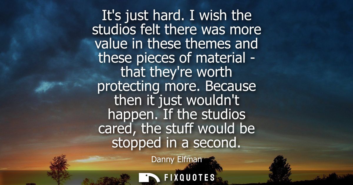 Its just hard. I wish the studios felt there was more value in these themes and these pieces of material - that theyre w