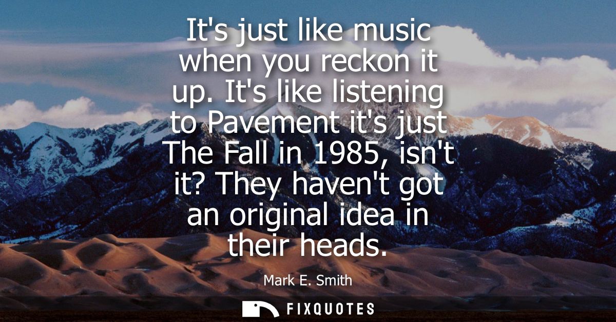 Its just like music when you reckon it up. Its like listening to Pavement its just The Fall in 1985, isnt it? They haven
