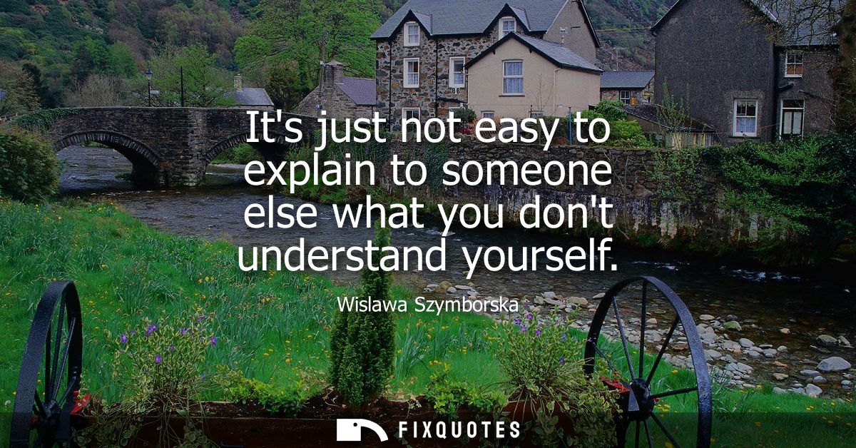 Its just not easy to explain to someone else what you dont understand yourself