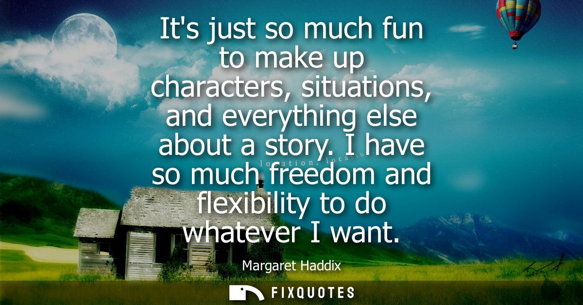Its just so much fun to make up characters, situations, and everything else about a story. I have so much freedom and fl