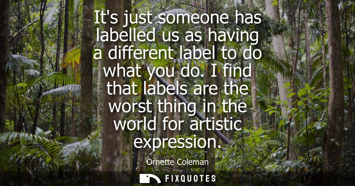 Its just someone has labelled us as having a different label to do what you do. I find that labels are the worst thing i