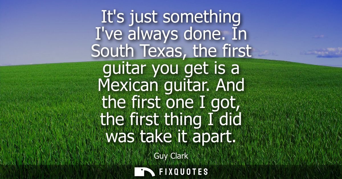 Its just something Ive always done. In South Texas, the first guitar you get is a Mexican guitar. And the first one I go