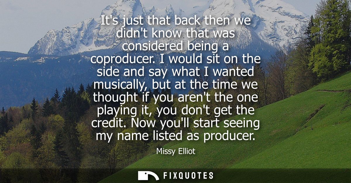 Its just that back then we didnt know that was considered being a coproducer. I would sit on the side and say what I wan