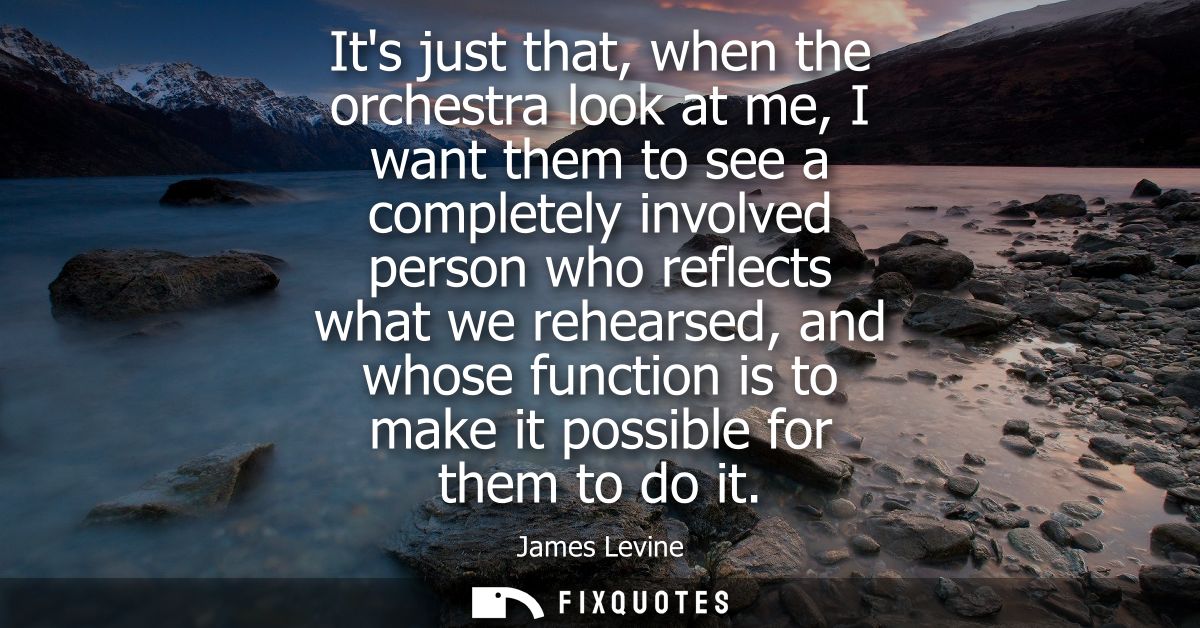 Its just that, when the orchestra look at me, I want them to see a completely involved person who reflects what we rehea