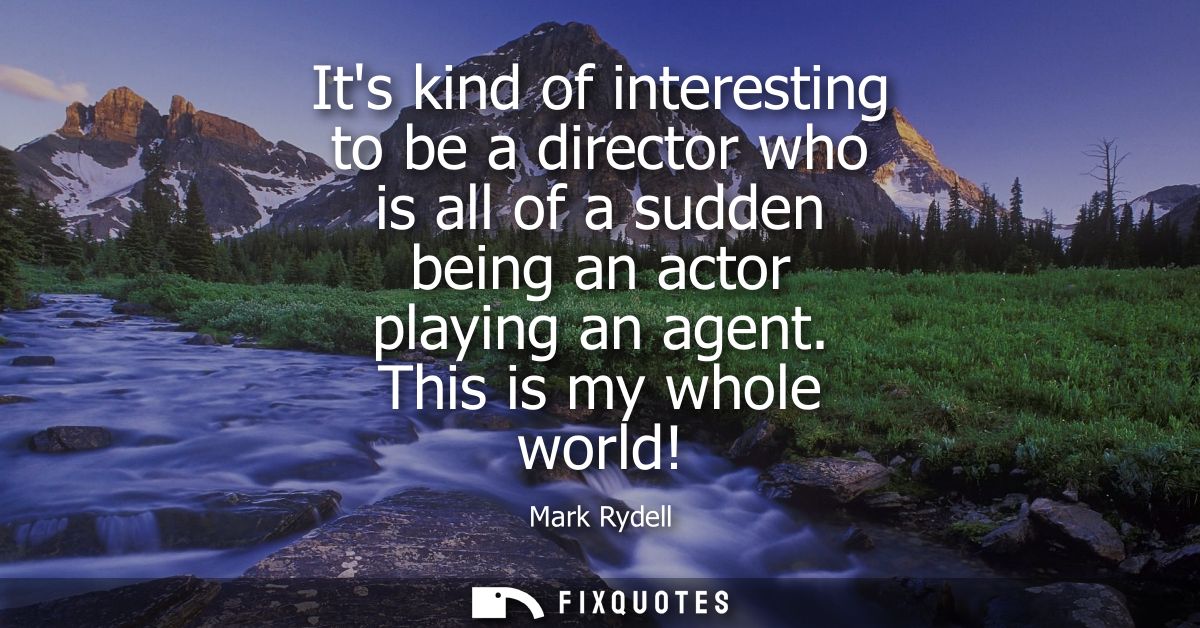 Its kind of interesting to be a director who is all of a sudden being an actor playing an agent. This is my whole world!