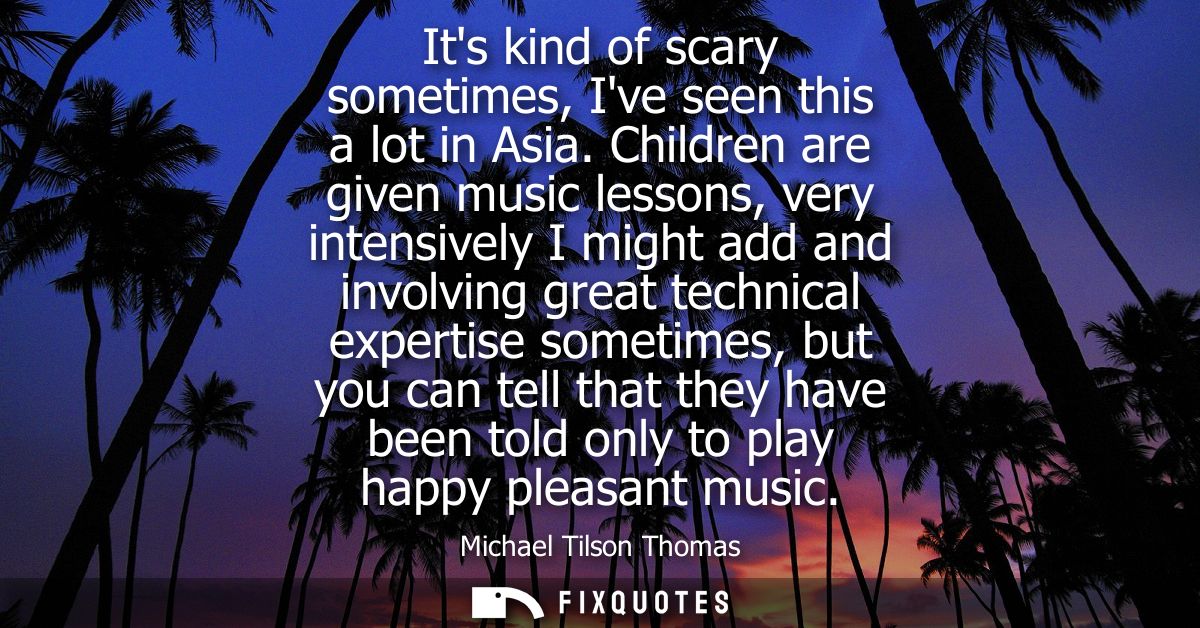 Its kind of scary sometimes, Ive seen this a lot in Asia. Children are given music lessons, very intensively I might add