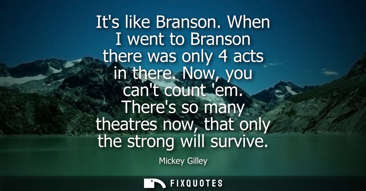 Its like Branson. When I went to Branson there was only 4 acts in there. Now, you cant count em. Theres so many theatres