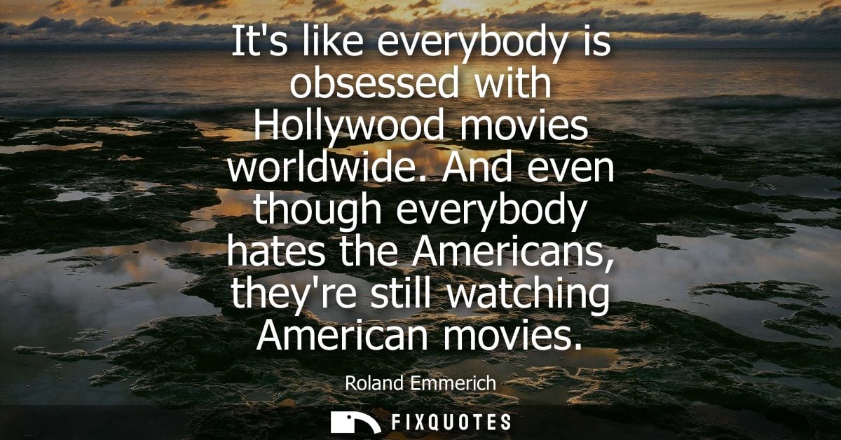 Its like everybody is obsessed with Hollywood movies worldwide. And even though everybody hates the Americans, theyre st