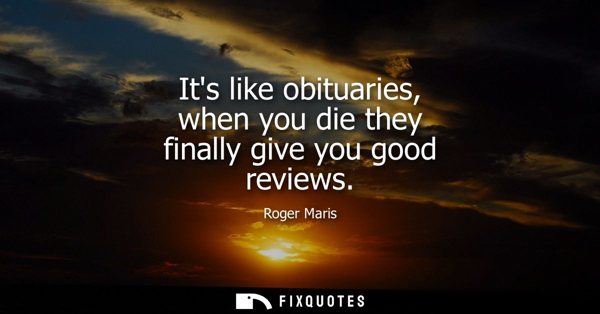 Its like obituaries, when you die they finally give you good reviews