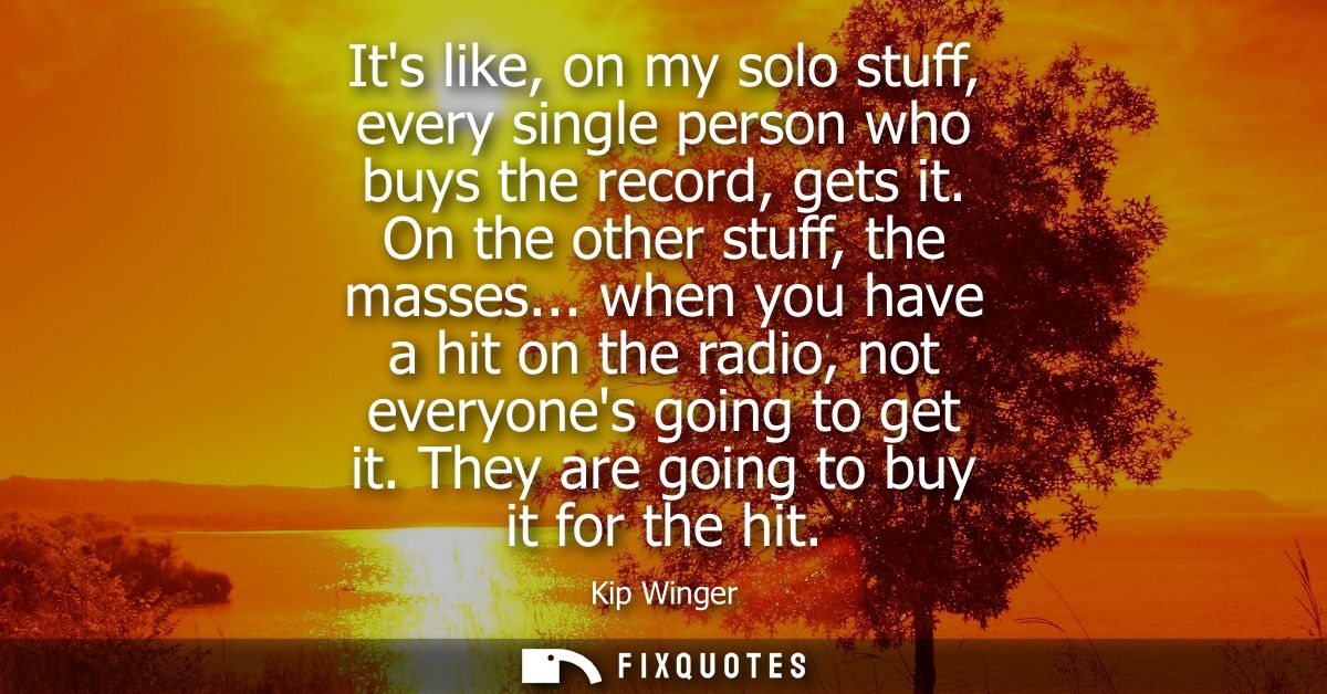 Its like, on my solo stuff, every single person who buys the record, gets it. On the other stuff, the masses...