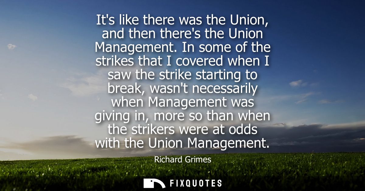 Its like there was the Union, and then theres the Union Management. In some of the strikes that I covered when I saw the