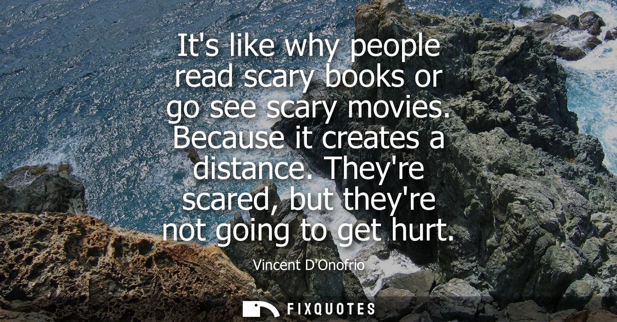 Its like why people read scary books or go see scary movies. Because it creates a distance. Theyre scared, but theyre no