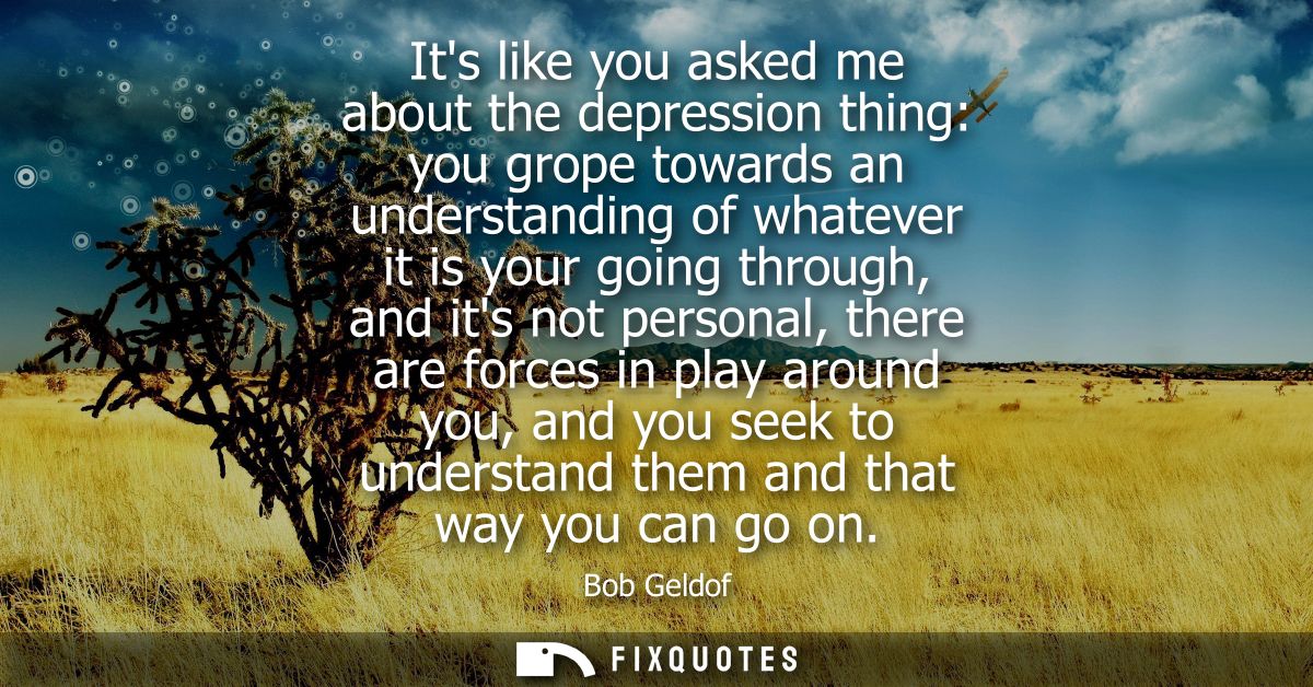 Its like you asked me about the depression thing: you grope towards an understanding of whatever it is your going throug