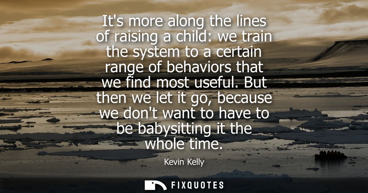 Its more along the lines of raising a child: we train the system to a certain range of behaviors that we find most usefu