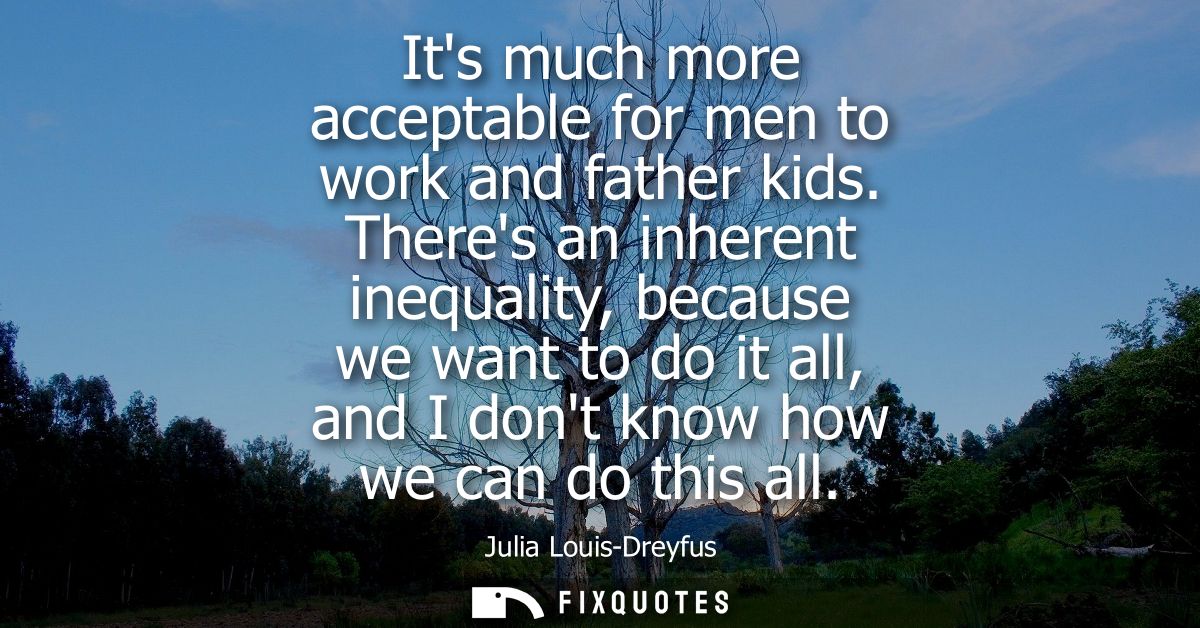 Its much more acceptable for men to work and father kids. Theres an inherent inequality, because we want to do it all, a