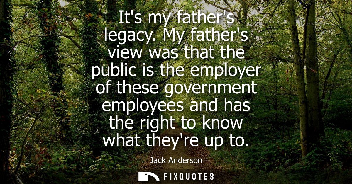 Its my fathers legacy. My fathers view was that the public is the employer of these government employees and has the rig