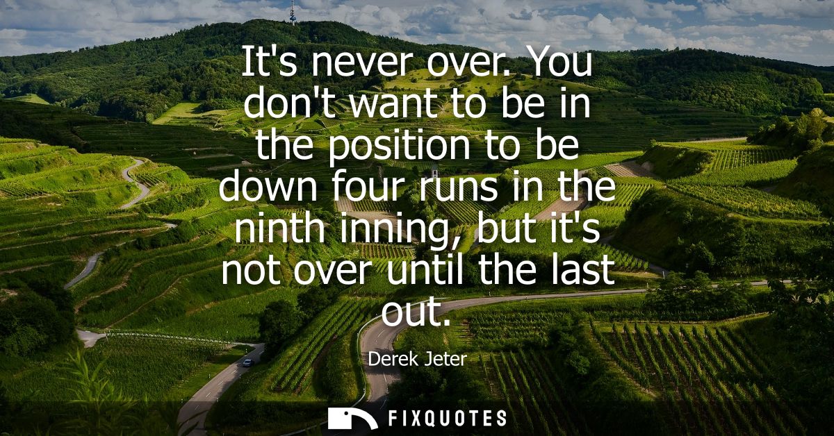 Its never over. You dont want to be in the position to be down four runs in the ninth inning, but its not over until the
