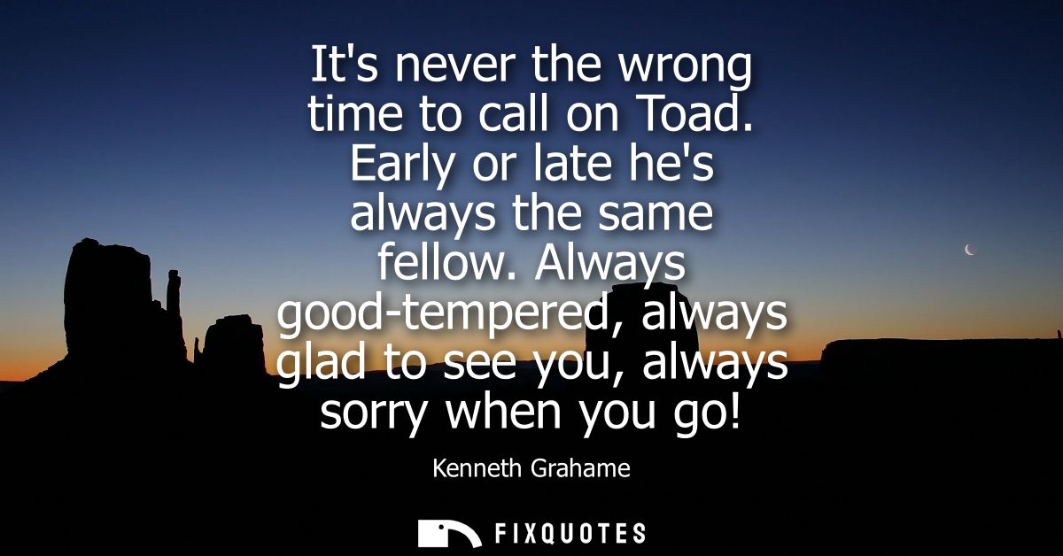 Its never the wrong time to call on Toad. Early or late hes always the same fellow. Always good-tempered, always glad to