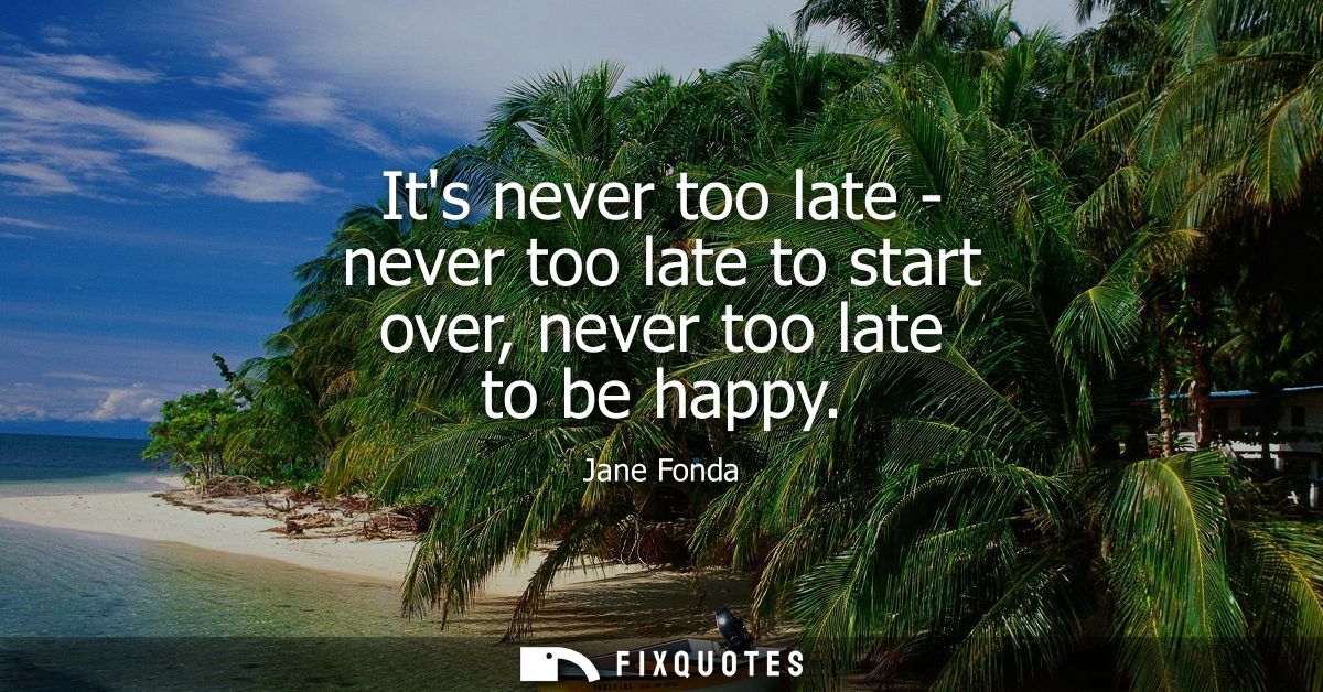 Its never too late - never too late to start over, never too late to be happy