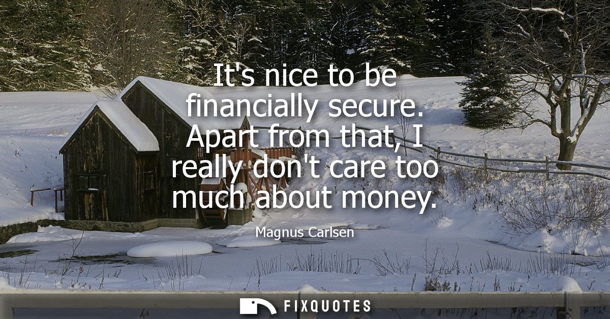 Its nice to be financially secure. Apart from that, I really dont care too much about money