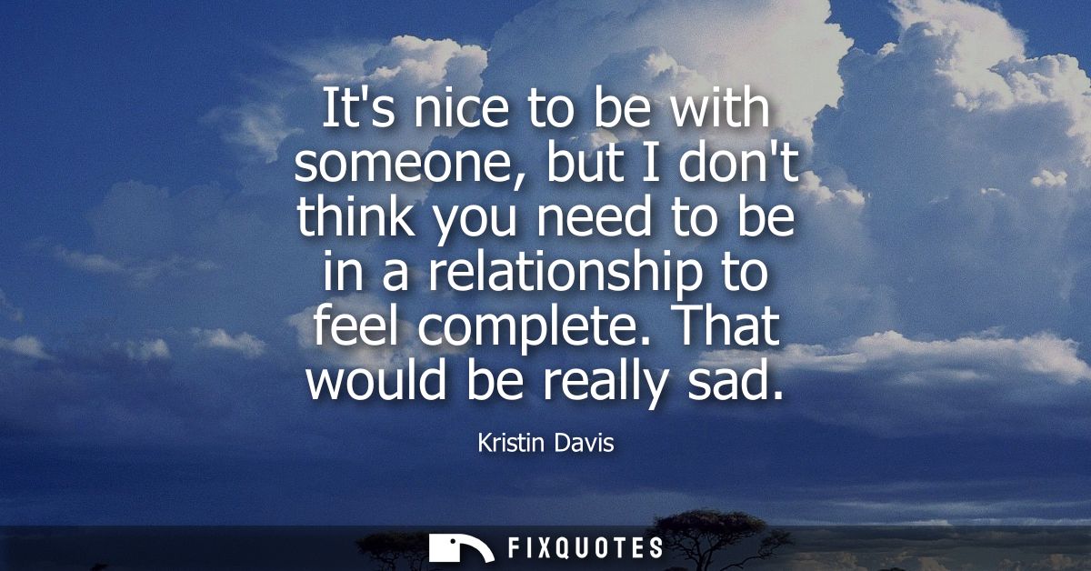 Its nice to be with someone, but I dont think you need to be in a relationship to feel complete. That would be really sa