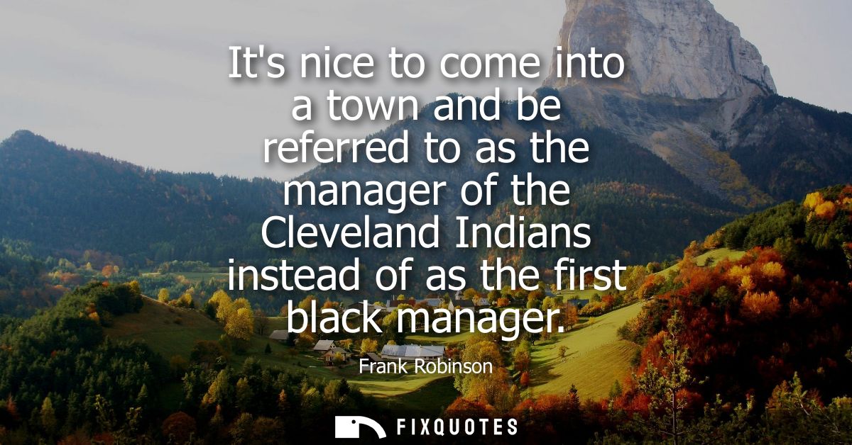 Its nice to come into a town and be referred to as the manager of the Cleveland Indians instead of as the first black ma